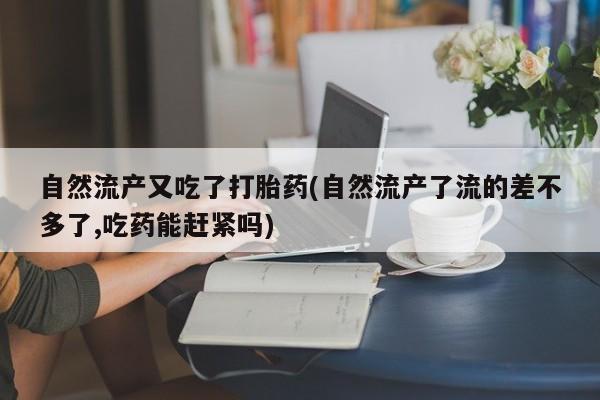 大月份流产药联系方式自然流产又吃了打胎药(自然流产了流的差不多了,吃药能赶紧吗)