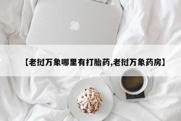 大月份流产药联系方式【老挝万象哪里有打胎药,老挝万象药房】