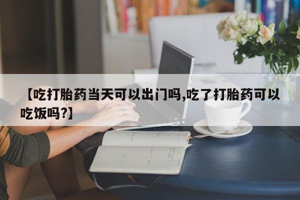 大月份流产药联系方式【吃打胎药当天可以出门吗,吃了打胎药可以吃饭吗?】