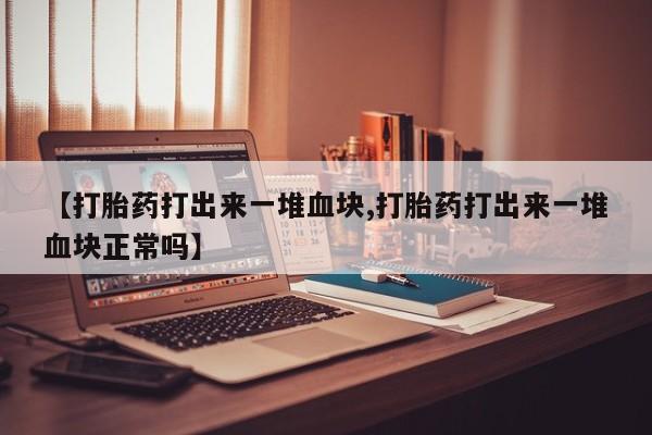 大月份流产药联系方式【打胎药打出来一堆血块,打胎药打出来一堆血块正常吗】