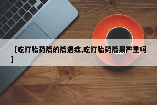 大月份流产药联系方式【吃打胎药后的后遗症,吃打胎药后果严重吗】