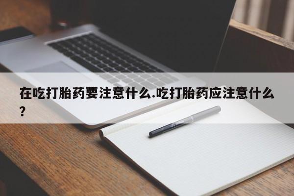 大月份流产药联系方式在吃打胎药要注意什么.吃打胎药应注意什么？