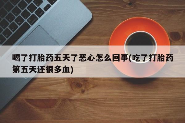 大月份流产药联系方式喝了打胎药五天了恶心怎么回事(吃了打胎药第五天还很多血)