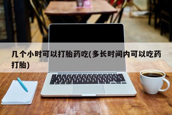 大月份流产药联系方式几个小时可以打胎药吃(多长时间内可以吃药打胎)