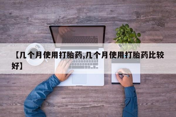大月份流产药联系方式【几个月使用打胎药,几个月使用打胎药比较好】