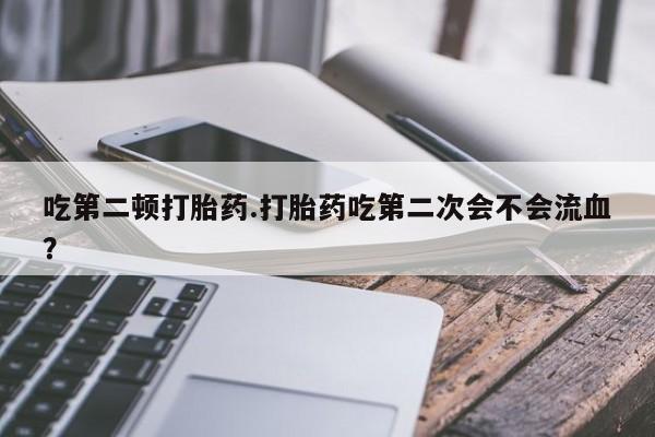 大月份流产药联系方式吃第二顿打胎药.打胎药吃第二次会不会流血？