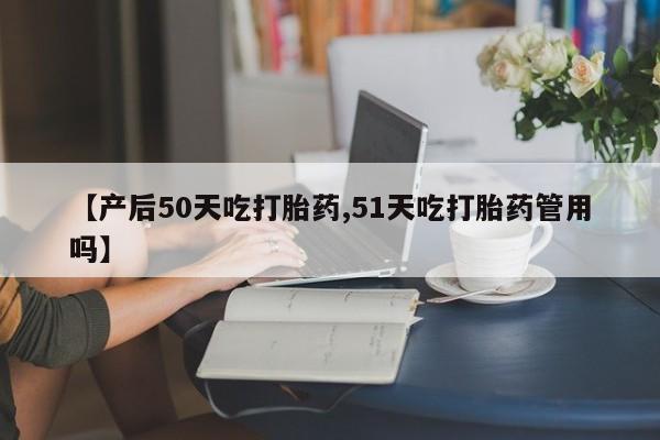 大月份流产药联系方式【产后50天吃打胎药,51天吃打胎药管用吗】