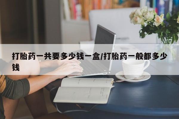 大月份流产药联系方式打胎药一共要多少钱一盒/打胎药一般都多少钱