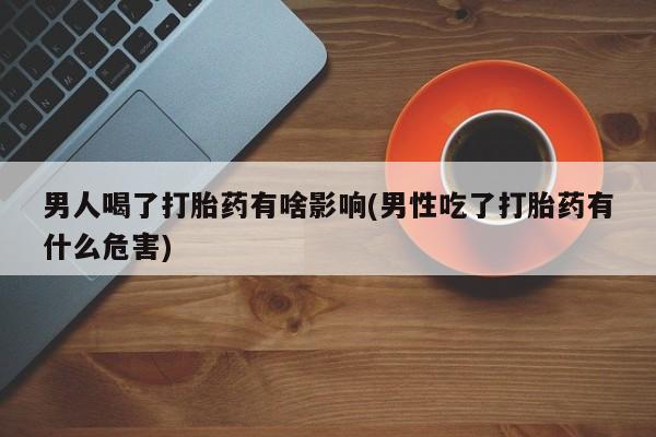 大月份流产药联系方式男人喝了打胎药有啥影响(男性吃了打胎药有什么危害)