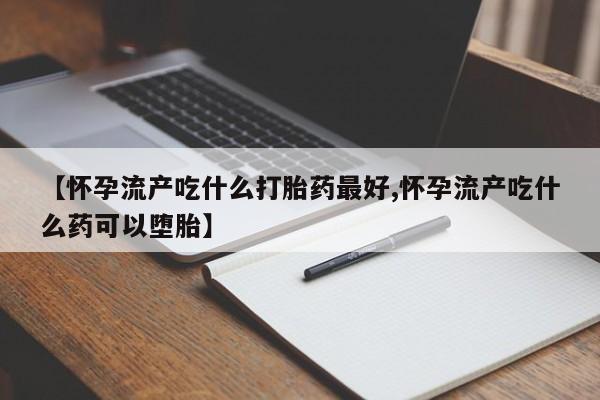 大月份流产药联系方式【怀孕流产吃什么打胎药最好,怀孕流产吃什么药可以堕胎】