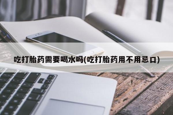 大月份流产药联系方式吃打胎药需要喝水吗(吃打胎药用不用忌口)
