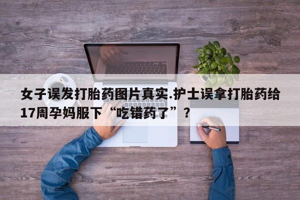 大月份流产药联系方式女子误发打胎药图片真实.护士误拿打胎药给17周孕妈服下“吃错药了”？