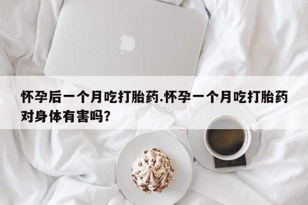 大月份流产药联系方式怀孕后一个月吃打胎药.怀孕一个月吃打胎药对身体有害吗？