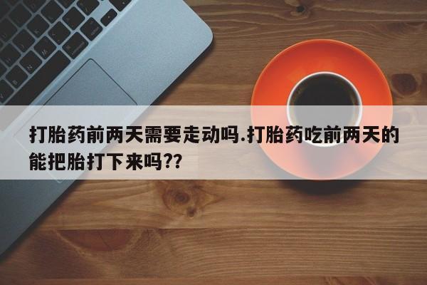大月份流产药联系方式打胎药前两天需要走动吗.打胎药吃前两天的能把胎打下来吗?？