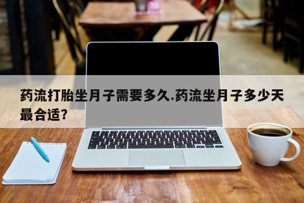 大月份流产药联系方式药流打胎坐月子需要多久.药流坐月子多少天最合适？