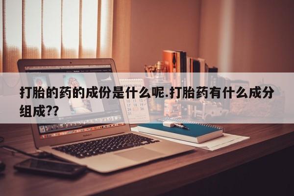 大月份流产药联系方式打胎的药的成份是什么呢.打胎药有什么成分组成?？