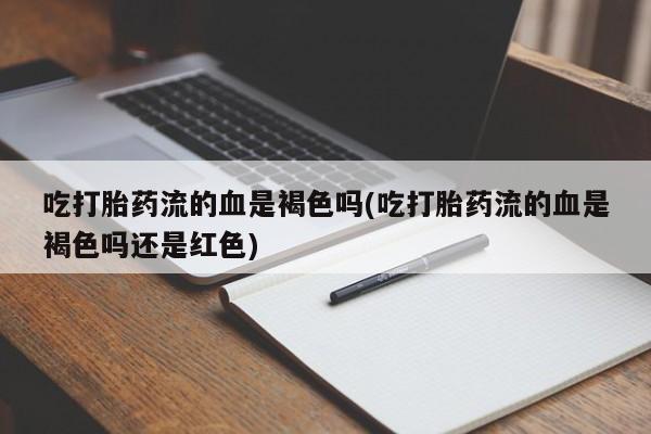 大月份流产药联系方式吃打胎药流的血是褐色吗(吃打胎药流的血是褐色吗还是红色)