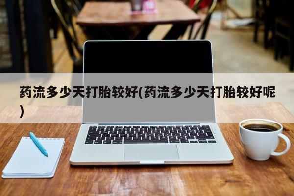 大月份流产药联系方式药流多少天打胎较好(药流多少天打胎较好呢)