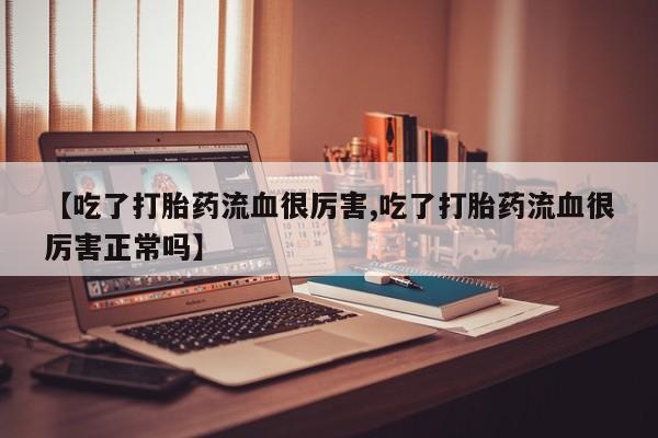 大月份流产药联系方式【吃了打胎药流血很厉害,吃了打胎药流血很厉害正常吗】