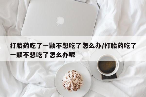 大月份流产药联系方式打胎药吃了一颗不想吃了怎么办/打胎药吃了一颗不想吃了怎么办呢