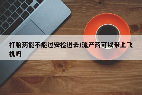 大月份流产药联系方式打胎药能不能过安检进去/流产药可以带上飞机吗