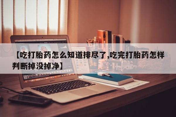 大月份流产药联系方式【吃打胎药怎么知道排尽了,吃完打胎药怎样判断掉没掉净】