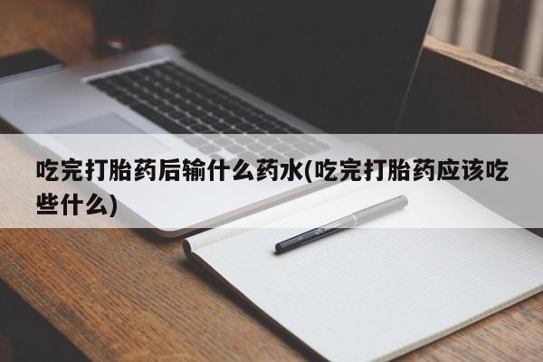 大月份流产药联系方式吃完打胎药后输什么药水(吃完打胎药应该吃些什么)