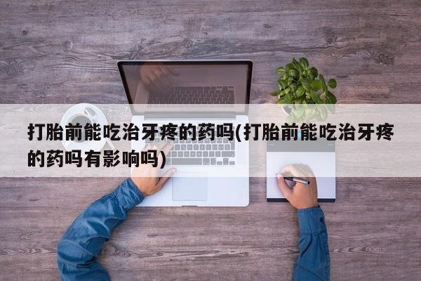大月份流产药联系方式打胎前能吃治牙疼的药吗(打胎前能吃治牙疼的药吗有影响吗)