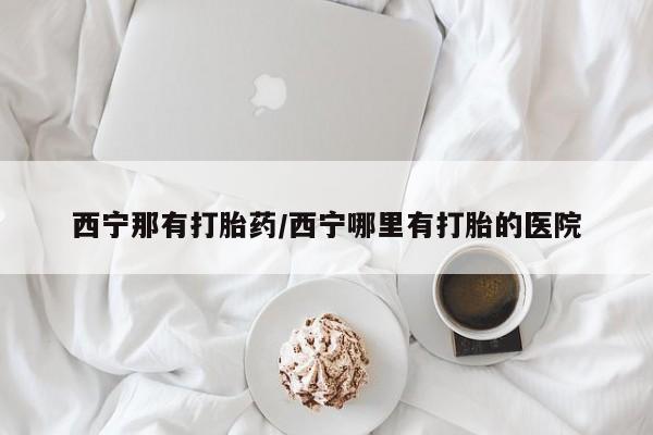 大月份流产药联系方式西宁那有打胎药/西宁哪里有打胎的医院