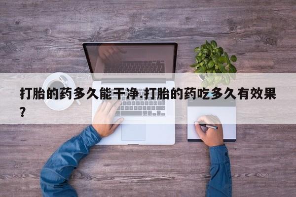大月份流产药联系方式打胎的药多久能干净.打胎的药吃多久有效果？