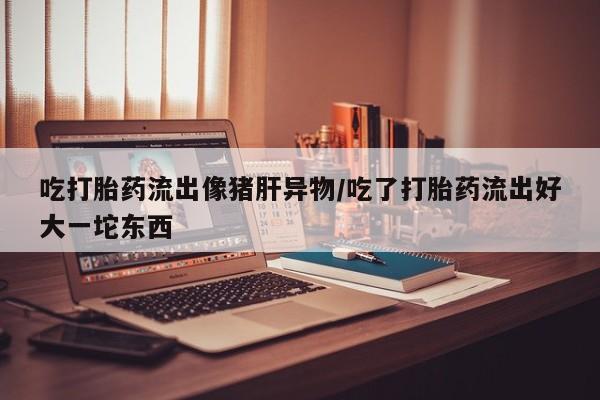 大月份流产药联系方式吃打胎药流出像猪肝异物/吃了打胎药流出好大一坨东西