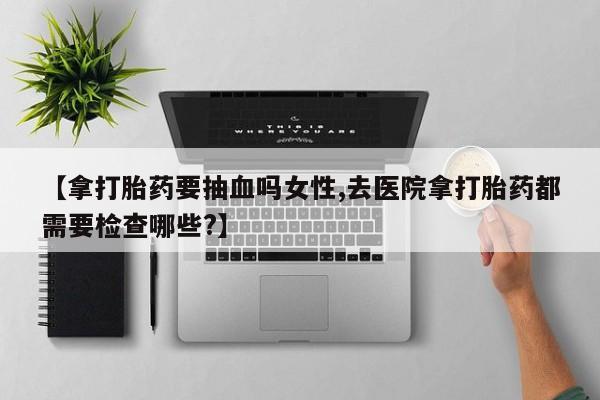 大月份流产药联系方式【拿打胎药要抽血吗女性,去医院拿打胎药都需要检查哪些?】