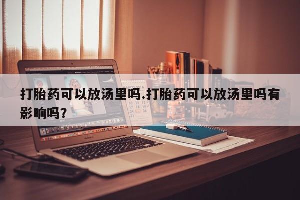 大月份流产药联系方式打胎药可以放汤里吗.打胎药可以放汤里吗有影响吗？