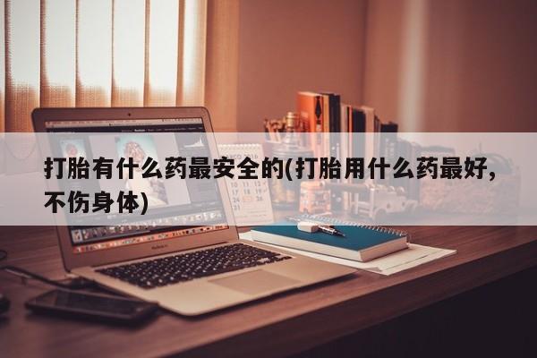 大月份流产药联系方式打胎有什么药最安全的(打胎用什么药最好,不伤身体)