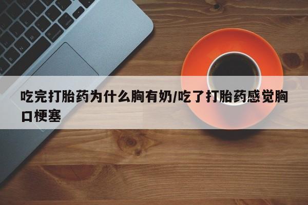 大月份流产药联系方式吃完打胎药为什么胸有奶/吃了打胎药感觉胸口梗塞