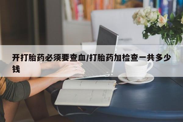 大月份流产药联系方式开打胎药必须要查血/打胎药加检查一共多少钱