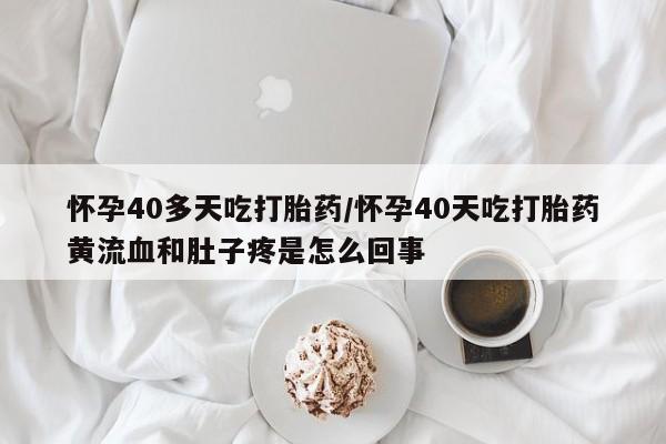 大月份流产药联系方式怀孕40多天吃打胎药/怀孕40天吃打胎药黄流血和肚子疼是怎么回事