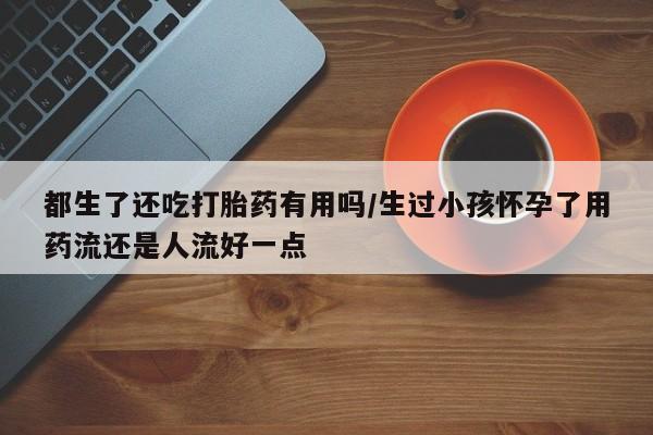 大月份流产药联系方式都生了还吃打胎药有用吗/生过小孩怀孕了用药流还是人流好一点