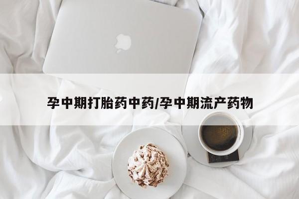 大月份流产药联系方式孕中期打胎药中药/孕中期流产药物