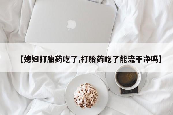 大月份流产药联系方式【媳妇打胎药吃了,打胎药吃了能流干净吗】
