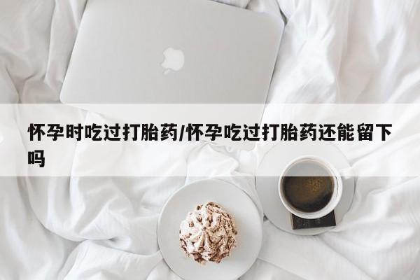 大月份流产药联系方式怀孕时吃过打胎药/怀孕吃过打胎药还能留下吗