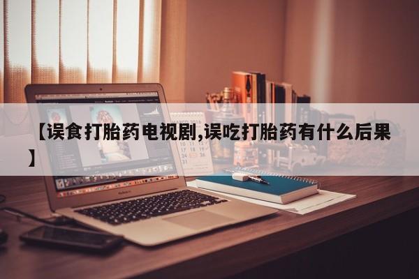 大月份流产药联系方式【误食打胎药电视剧,误吃打胎药有什么后果】