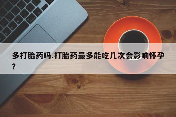大月份流产药联系方式多打胎药吗.打胎药最多能吃几次会影响怀孕？
