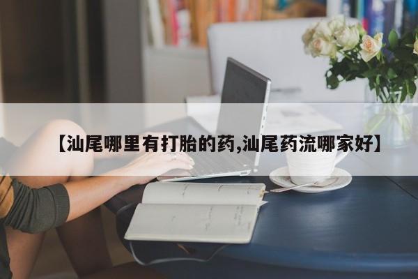 大月份流产药联系方式【汕尾哪里有打胎的药,汕尾药流哪家好】