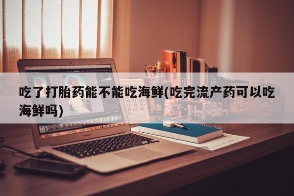 大月份流产药联系方式吃了打胎药能不能吃海鲜(吃完流产药可以吃海鲜吗)