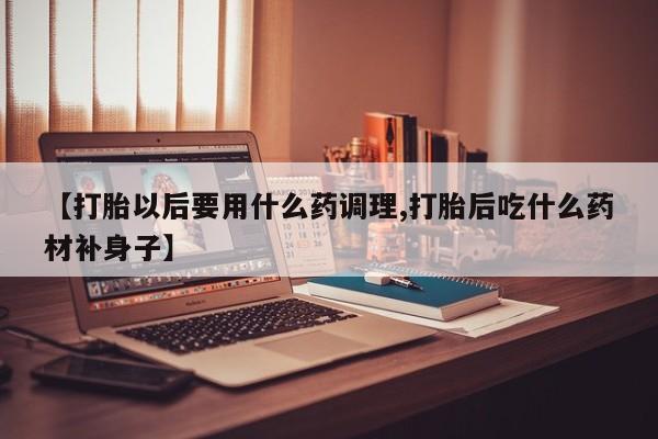 大月份流产药联系方式【打胎以后要用什么药调理,打胎后吃什么药材补身子】