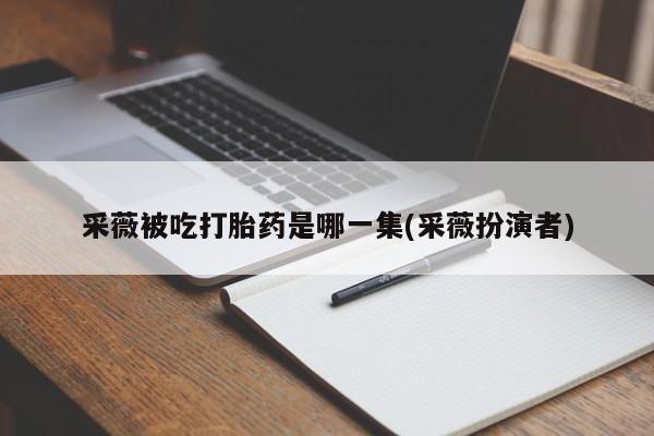大月份流产药联系方式采薇被吃打胎药是哪一集(采薇扮演者)