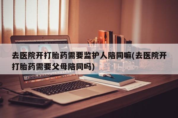 大月份流产药联系方式去医院开打胎药需要监护人陪同嘛(去医院开打胎药需要父母陪同吗)