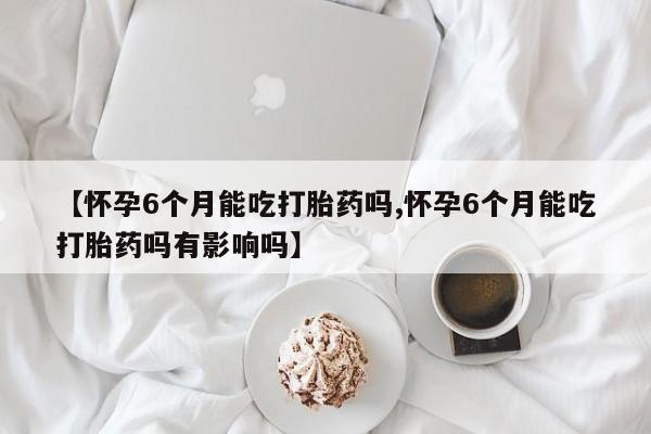 大月份流产药联系方式【怀孕6个月能吃打胎药吗,怀孕6个月能吃打胎药吗有影响吗】