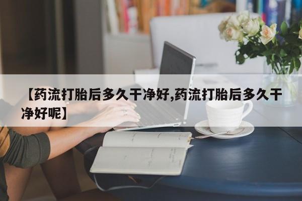 大月份流产药联系方式【药流打胎后多久干净好,药流打胎后多久干净好呢】